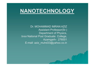 NANOTECHNOLOGY

         Dr. MOHAMMAD IMRAN AZIZ
                Assistant Professor(Sr.)
                Department of Physics,
Shibli National Post Graduate College,
                    Azamgarh- 276001
   E-mail: aziz_muhd33@yahoo.co.in
 