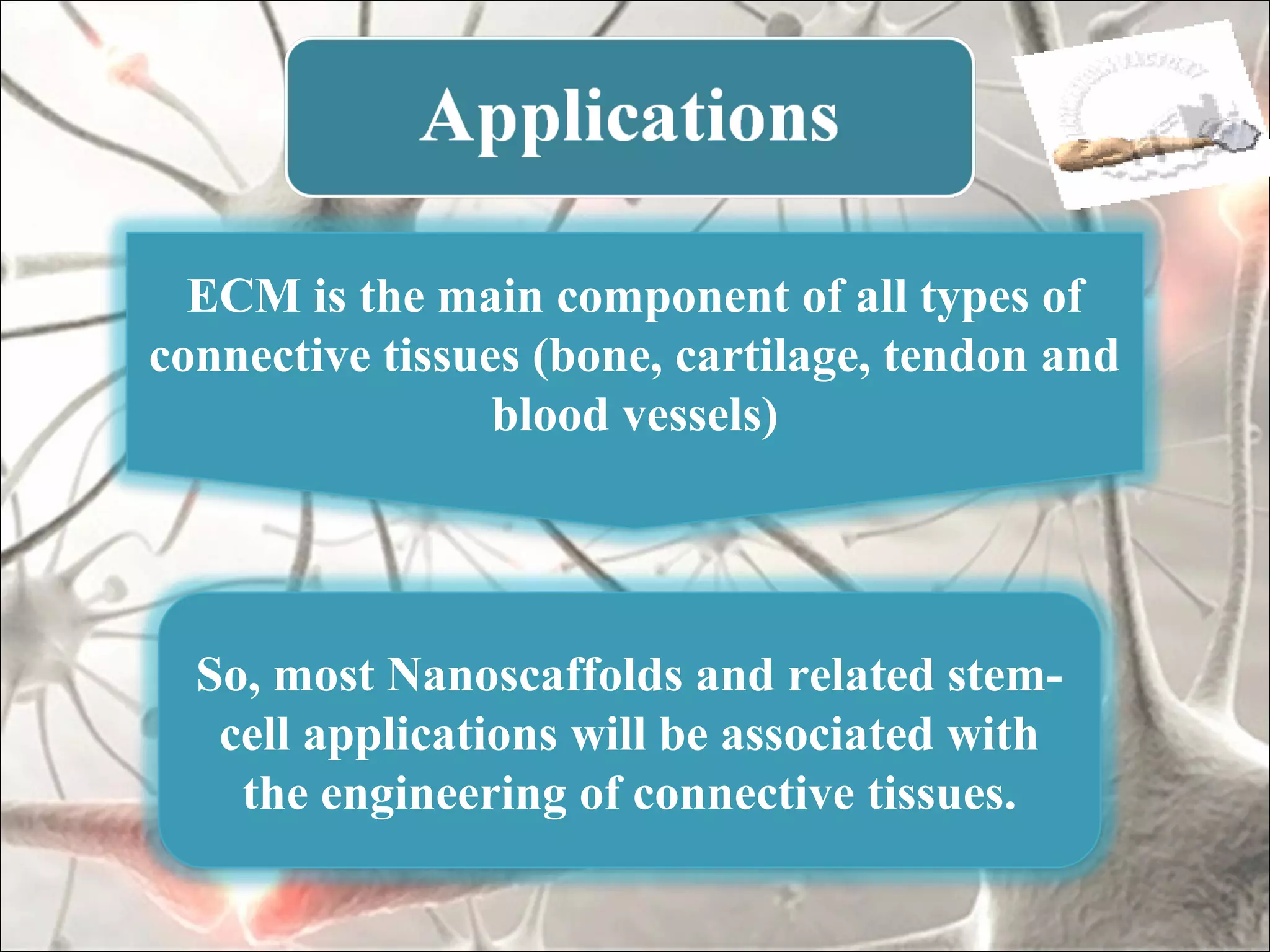 ECM is the main component of all types of
connective tissues (bone, cartilage, tendon and
                 blood vessels)




  So, most Nanoscaffolds and related stem-
   cell applications will be associated with
    the engineering of connective tissues.
 