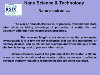 The aim of Nanoelectronics is to process, transmit and store information by taking advantage of properties of matter that are distinctly different from macroscopic properties.  The relevant length scale depends on the phenomena investigated: it is a few nm for molecules that act like transistors or memory devices, can be 999 nm for quantum dot where the spin of the electron is being used to process information. Microelectronics, even if the gate size of the transistor is 50 nm, is not an implementation of nano electronics, as no new qualitative physical property related to reduction in size are being exploited.  Nano electronics Nano Science & Technology   