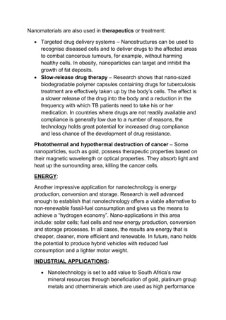 Nanomaterials are also used in therapeutics or treatment:
 Targeted drug delivery systems – Nanostructures can be used to
recognise diseased cells and to deliver drugs to the affected areas
to combat cancerous tumours, for example, without harming
healthy cells. In obesity, nanoparticles can target and inhibit the
growth of fat deposits.
 Slow-release drug therapy – Research shows that nano-sized
biodegradable polymer capsules containing drugs for tuberculosis
treatment are effectively taken up by the body’s cells. The effect is
a slower release of the drug into the body and a reduction in the
frequency with which TB patients need to take his or her
medication. In countries where drugs are not readily available and
compliance is generally low due to a number of reasons, the
technology holds great potential for increased drug compliance
and less chance of the development of drug resistance.
Photothermal and hypothermal destruction of cancer – Some
nanoparticles, such as gold, possess therapeutic properties based on
their magnetic wavelength or optical properties. They absorb light and
heat up the surrounding area, killing the cancer cells.
ENERGY:
Another impressive application for nanotechnology is energy
production, conversion and storage. Research is well advanced
enough to establish that nanotechnology offers a viable alternative to
non-renewable fossil-fuel consumption and gives us the means to
achieve a “hydrogen economy”. Nano-applications in this area
include: solar cells; fuel cells and new energy production, conversion
and storage processes. In all cases, the results are energy that is
cheaper, cleaner, more efficient and renewable. In future, nano holds
the potential to produce hybrid vehicles with reduced fuel
consumption and a lighter motor weight.
INDUSTRIAL APPLICATIONS:
 Nanotechnology is set to add value to South Africa’s raw
mineral resources through beneficiation of gold, platinum group
metals and otherminerals which are used as high performance
 