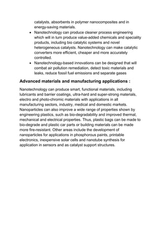 catalysts, absorbents in polymer nanocomposites and in
energy-saving materials.
 Nanotechnology can produce cleaner process engineering
which will in turn produce value-added chemicals and speciality
products, including bio catalytic systems and novel
heterogeneous catalysts. Nanotechnology can make catalytic
converters more efficient, cheaper and more accurately
controlled.
 Nanotechnology-based innovations can be designed that will
combat air pollution remediation, detect toxic materials and
leaks, reduce fossil fuel emissions and separate gases
Advanced materials and manufacturing applications :
Nanotechnology can produce smart, functional materials, including
lubricants and barrier coatings, ultra-hard and super-strong materials,
electro and photo-chromic materials with applications in all
manufacturing sectors, industry, medical and domestic markets.
Nanoparticles can also improve a wide range of properties shown by
engineering plastics, such as bio-degradability and improved thermal,
mechanical and electrical properties. Thus, plastic bags can be made to
bio-degrade and plastic car parts or building materials can be made
more fire-resistant. Other areas include the development of
nanoparticles for applications in phosphorous paints, printable
electronics, inexpensive solar cells and nanotube synthesis for
application in sensors and as catalyst support structures.
 