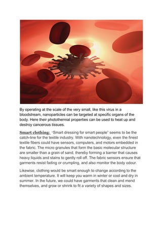 By operating at the scale of the very small, like this virus in a
bloodstream, nanoparticles can be targeted at specific organs of the
body. Here their photothermal properties can be used to heat up and
destroy cancerous tissues.
Smart clothing: “Smart dressing for smart people” seems to be the
catch-line for the textile industry. With nanotechnology, even the finest
textile fibers could have sensors, computers, and motors embedded in
the fabric. The micro granules that form the basic molecular structure
are smaller than a grain of sand, thereby forming a barrier that causes
heavy liquids and stains to gently roll off. The fabric sensors ensure that
garments resist fading or crumpling, and also monitor the body odour.
Likewise, clothing would be smart enough to change according to the
ambient temperature. It will keep you warm in winter or cool and dry in
summer. In the future, we could have garments that clean and mend
themselves, and grow or shrink to fit a variety of shapes and sizes.
 