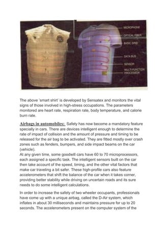 The above ’smart shirt’ is developed by Sensatex and monitors the vital
signs of those involved in high-stress occupations. The parameters
monitored are heart rate, respiration rate, body temperature, and calorie
burn rate.
Airbags in automobiles: Safety has now become a mandatory feature
specially in cars. There are devices intelligent enough to determine the
rate of impact of collision and the amount of pressure and timing to be
released for the air bag to be activated. They are fitted mostly over crash
zones such as fenders, bumpers, and side impact beams on the car
(vehicle).
At any given time, some goodwill cars have 60 to 70 microprocessors,
each assigned a specific task. The intelligent sensors built on the car
then take account of the speed, timing, and the other vital factors that
make car traveling a bit safer. These high-profile cars also feature
accelerometers that shift the balance of the car when it takes corner,
providing better stability while driving on uncertain roads and its sure
needs to do some intelligent calculations.
In order to increase the safety of two wheeler occupants, professionals
have come up with a unique airbag, called the D-Air system, which
inflates in about 30 milliseconds and maintains pressure for up to 20
seconds. The accelerometers present on the computer system of the
 