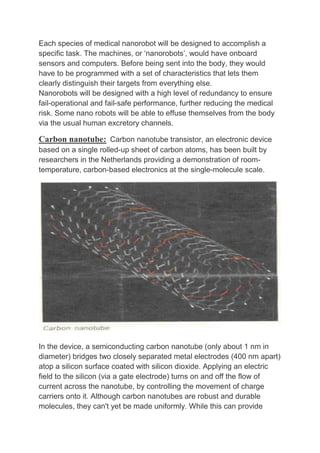 Each species of medical nanorobot will be designed to accomplish a
specific task. The machines, or ‘nanorobots’, would have onboard
sensors and computers. Before being sent into the body, they would
have to be programmed with a set of characteristics that lets them
clearly distinguish their targets from everything else.
Nanorobots will be designed with a high level of redundancy to ensure
fail-operational and fail-safe performance, further reducing the medical
risk. Some nano robots will be able to effuse themselves from the body
via the usual human excretory channels.
Carbon nanotube: Carbon nanotube transistor, an electronic device
based on a single rolled-up sheet of carbon atoms, has been built by
researchers in the Netherlands providing a demonstration of room-
temperature, carbon-based electronics at the single-molecule scale.
In the device, a semiconducting carbon nanotube (only about 1 nm in
diameter) bridges two closely separated metal electrodes (400 nm apart)
atop a silicon surface coated with silicon dioxide. Applying an electric
field to the silicon (via a gate electrode) turns on and off the flow of
current across the nanotube, by controlling the movement of charge
carriers onto it. Although carbon nanotubes are robust and durable
molecules, they can't yet be made uniformly. While this can provide
 
