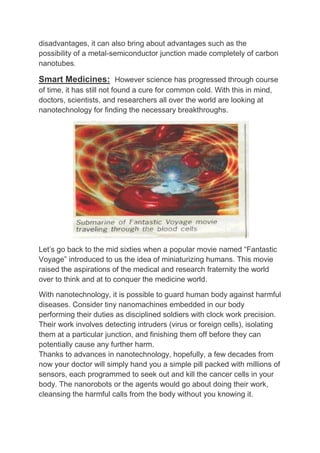 disadvantages, it can also bring about advantages such as the
possibility of a metal-semiconductor junction made completely of carbon
nanotubes.
Smart Medicines: However science has progressed through course
of time, it has still not found a cure for common cold. With this in mind,
doctors, scientists, and researchers all over the world are looking at
nanotechnology for finding the necessary breakthroughs.
Let’s go back to the mid sixties when a popular movie named “Fantastic
Voyage” introduced to us the idea of miniaturizing humans. This movie
raised the aspirations of the medical and research fraternity the world
over to think and at to conquer the medicine world.
With nanotechnology, it is possible to guard human body against harmful
diseases. Consider tiny nanomachines embedded in our body
performing their duties as disciplined soldiers with clock work precision.
Their work involves detecting intruders (virus or foreign cells), isolating
them at a particular junction, and finishing them off before they can
potentially cause any further harm.
Thanks to advances in nanotechnology, hopefully, a few decades from
now your doctor will simply hand you a simple pill packed with millions of
sensors, each programmed to seek out and kill the cancer cells in your
body. The nanorobots or the agents would go about doing their work,
cleansing the harmful calls from the body without you knowing it.
 