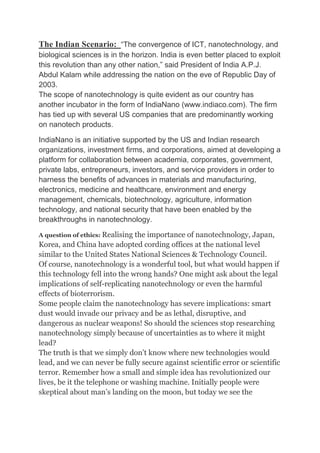 The Indian Scenario: “The convergence of ICT, nanotechnology, and
biological sciences is in the horizon. India is even better placed to exploit
this revolution than any other nation,” said President of India A.P.J.
Abdul Kalam while addressing the nation on the eve of Republic Day of
2003.
The scope of nanotechnology is quite evident as our country has
another incubator in the form of IndiaNano (www.indiaco.com). The firm
has tied up with several US companies that are predominantly working
on nanotech products.
IndiaNano is an initiative supported by the US and Indian research
organizations, investment firms, and corporations, aimed at developing a
platform for collaboration between academia, corporates, government,
private labs, entrepreneurs, investors, and service providers in order to
harness the benefits of advances in materials and manufacturing,
electronics, medicine and healthcare, environment and energy
management, chemicals, biotechnology, agriculture, information
technology, and national security that have been enabled by the
breakthroughs in nanotechnology.
A question of ethics: Realising the importance of nanotechnology, Japan,
Korea, and China have adopted cording offices at the national level
similar to the United States National Sciences & Technology Council.
Of course, nanotechnology is a wonderful tool, but what would happen if
this technology fell into the wrong hands? One might ask about the legal
implications of self-replicating nanotechnology or even the harmful
effects of bioterrorism.
Some people claim the nanotechnology has severe implications: smart
dust would invade our privacy and be as lethal, disruptive, and
dangerous as nuclear weapons! So should the sciences stop researching
nanotechnology simply because of uncertainties as to where it might
lead?
The truth is that we simply don’t know where new technologies would
lead, and we can never be fully secure against scientific error or scientific
terror. Remember how a small and simple idea has revolutionized our
lives, be it the telephone or washing machine. Initially people were
skeptical about man’s landing on the moon, but today we see the
 