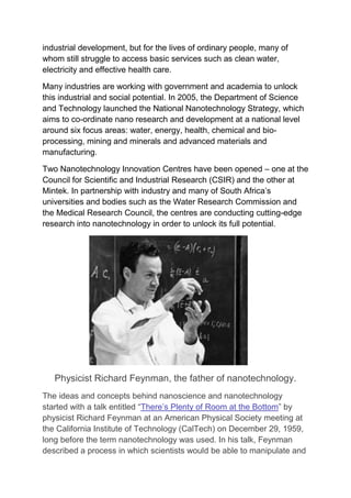 industrial development, but for the lives of ordinary people, many of
whom still struggle to access basic services such as clean water,
electricity and effective health care.
Many industries are working with government and academia to unlock
this industrial and social potential. In 2005, the Department of Science
and Technology launched the National Nanotechnology Strategy, which
aims to co-ordinate nano research and development at a national level
around six focus areas: water, energy, health, chemical and bio-
processing, mining and minerals and advanced materials and
manufacturing.
Two Nanotechnology Innovation Centres have been opened – one at the
Council for Scientific and Industrial Research (CSIR) and the other at
Mintek. In partnership with industry and many of South Africa’s
universities and bodies such as the Water Research Commission and
the Medical Research Council, the centres are conducting cutting-edge
research into nanotechnology in order to unlock its full potential.
Physicist Richard Feynman, the father of nanotechnology.
The ideas and concepts behind nanoscience and nanotechnology
started with a talk entitled “There’s Plenty of Room at the Bottom” by
physicist Richard Feynman at an American Physical Society meeting at
the California Institute of Technology (CalTech) on December 29, 1959,
long before the term nanotechnology was used. In his talk, Feynman
described a process in which scientists would be able to manipulate and
 