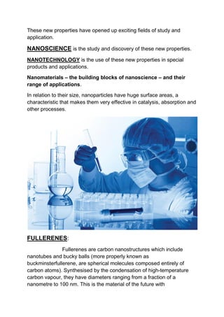These new properties have opened up exciting fields of study and
application.
NANOSCIENCE is the study and discovery of these new properties.
NANOTECHNOLOGY is the use of these new properties in special
products and applications.
Nanomaterials – the building blocks of nanoscience – and their
range of applications.
In relation to their size, nanoparticles have huge surface areas, a
characteristic that makes them very effective in catalysis, absorption and
other processes.
FULLERENES:
Fullerenes are carbon nanostructures which include
nanotubes and bucky balls (more properly known as
buckminsterfullerene, are spherical molecules composed entirely of
carbon atoms). Synthesised by the condensation of high-temperature
carbon vapour, they have diameters ranging from a fraction of a
nanometre to 100 nm. This is the material of the future with
 