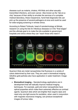 diseases such as malaria, cholera, HIV/Aids and other sexually-
transmitted infections, and even cancer. Also known as the “lab-on-a-
chip” because of their ability to emulate the services of a complete
medical laboratory, these inexpensive, hand-held diagnostic kits can
pick up the presence of several pathogens at once and could be used
for wide-ranging screening in remote clinics.
According to Robert Tshikudo, head of nanotechnology at Mintek,
research on using the kits for infectious diseases is in the “final stages”
and the ultimate goal is to make the kits available to government
hospitals and clinics where they can “reach those who need it”.
Quantum Dots are metal nanoparticles that fluoresce in a variety of
colors determined by their size. They are used in biomedical imaging.
Ultrafine gold particles also have application in water treatment. Image:
NASA.
 Biomedical imaging – Nanotechnology applications are in
development that will radically improve medical imaging
techniques. For example, gold and silver nanoparticles have
optical properties which make them extremely effective as contrast
agents. Quantum dots which are brighter than organic dyes and
need only one light source for excitation, when used in conjunction
with magnetic resonance imaging, can produce exceptional
images of tumour sites.
 
