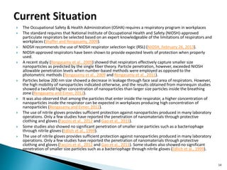  The Occupational Safety & Health Administration (OSHA) requires a respiratory program in workplaces
 The standard requires that National Institute of Occupational Health and Safety (NIOSH)-approved
particulate respirators be selected based on an expert knowledgeable of the limitations of respirators and
workplaces (Shaffer and Rengasamy, 2009).
 NIOSH recommends the use of NIOSH respirator selection logic (RSL) (NIOSH, February 26, 2013).
 NIOSH-approved respirators have been shown to provide expected levels of protection when properly
used.
 A recent study (Rengasamy et al., 2009) showed that respirators effectively capture smaller size
nanoparticles as predicted by the single fiber theory. Particle penetration, however, exceeded NIOSH
allowable penetration levels when number-based methods were employed as opposed to the
photometric methods (Rengasamy et al., 2009 and Rengasamy et al., 2011).
 Particles below 200 nm size showed a decrease in leakage through face seal area of respirators. However,
the high mobility of nanoparticles indicated otherwise, and the results obtained from mannequin studies
showed a twofold higher concentration of nanoparticles than larger size particles inside the breathing
zone (Rengasamy and Eimer, 2012).
 It was also observed that among the particles that enter inside the respirator, a higher concentration of
nanoparticles inside the respirator can be expected in workplaces producing high concentration of
nanoparticles (Rengasamy and Eimer, 2012).
 The use of nitrile gloves provides sufficient protection against nanoparticles produced in many laboratory
operations. Only a few studies have reported the penetration of nanomaterials through protective
clothing and gloves (Faccini et al., 2012 and Gao et al., 2011).
 Some studies also showed no significant penetration of smaller size particles such as a bacteriophage
through nitrile gloves (Edlich et al., 1999).
 The use of nitrile gloves provides sufficient protection against nanoparticles produced in many laboratory
operations. Only a few studies have reported the penetration of nanomaterials through protective
clothing and gloves (Faccini et al., 2012 and Gao et al., 2011). Some studies also showed no significant
penetration of smaller size particles such as a bacteriophage through nitrile gloves (Edlich et al., 1999).
14
 