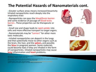 Greater surface areas means increased bioactivity
Inhaled nanoparticles reach deeply into the
respiratory tract
Nanoparticles can pass the blood/brain barrier1
and some evidence of passage of blood testis
barrier2. These properties can be therapeutic or
toxic
Small size and shape leads to rapid uptake into
cells and more effective transport to target organs.
Nanomaterials may be “carriers” for other more
toxic molecules.
Inhaled nanoparticles can deposit in the lungs
and then potentially move to other organs such as
the brain, the liver, and the spleen, and possibly
the fetus in pregnant women. Some materials
could become toxic if they are inhaled in the form
of nanoparticles. Inhaled nanoparticles may cause
lung inflammation and heart problems3
1JM Koziara, PR Lockman, DD Allen and RJ Mumper (2003). In Situ Blood–Brain Barrier Transport of Nanoparticles.
Pharmaceutical Research: 20(11), 1772-1778
2Lan Z, Yang WX. Nanoparticles and spermatogenesis: how do nanoparticles affect spermatogenesis and penetrate
the blood-testis barrier. Nanomedicine (Lond). 2012Apr;7(4):579-96.
3 EUROPA (2013). Public health: Nanotechnologies. http://ec.europa.eu/health/scientific_committees/
opinions_layman/en/nanotechnologies/l‐2/6‐health‐effects‐nanoparticles.htm
7
The Potential Hazards of Nanomaterials cont.
 