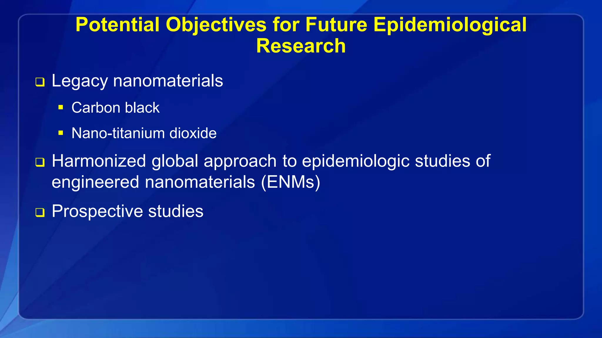 Potential Objectives for Future Epidemiological
Research
 Legacy nanomaterials
 Carbon black
 Nano-titanium dioxide
 Harmonized global approach to epidemiologic studies of
engineered nanomaterials (ENMs)
 Prospective studies
 