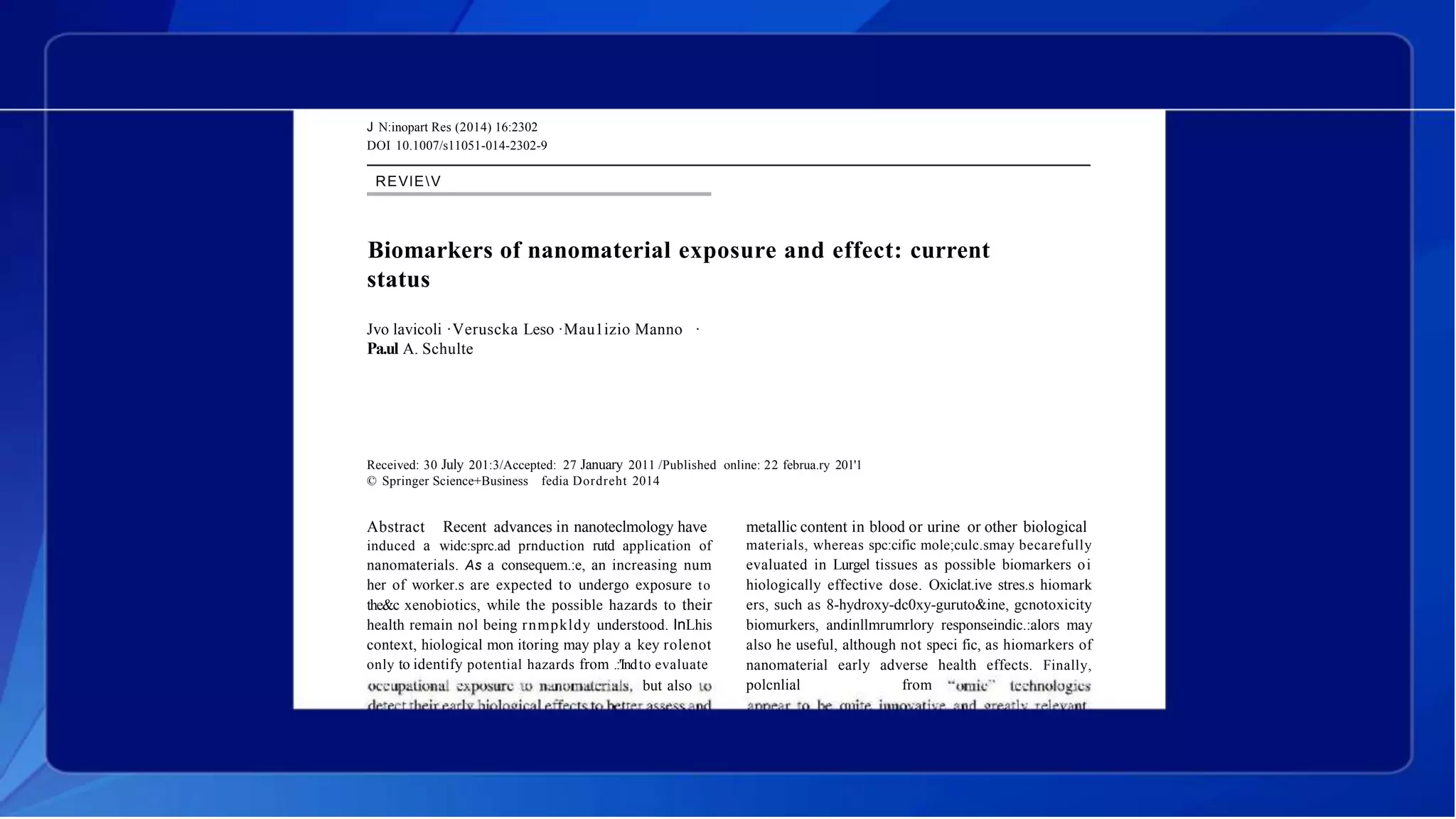 J N:inopart Res (2014) 16:2302
DOI 10.1007/s11051-014-2302-9
REVlEV
Biomarkers of nanomaterial exposure and effect: current
status
Jvo lavicoli ·Veruscka Leso ·Mau1izio Manno ·
Pa.ul A. Schulte
Received: 30 July 201:3/Accepted: 27 January 2011 /Published online: 22 februa.ry 201'1
© Springer Science+Business fedia Dordreht 2014
Abstract Recent advances in nanoteclmology have
induced a widc:sprc.ad prnduction rutd application of
nanomaterials. As a consequem.:e, an increasing num
her of worker.s are expected to undergo exposure to
the&c xenobiotics, while the possible hazards to their
health remain nol being rnmpkldy understood. InLhis
context, hiological mon itoring may play a key rolenot
only to identify potential hazards from .:'Indto evaluate
but also
metallic content in blood or urine or other biological
materials, whereas spc:cific mole;culc.smay becarefully
evaluated in Lurgel tissues as possible biomarkers oi
hiologically effective dose. Oxiclat.ive stres.s hiomark
ers, such as 8-hydroxy-dc0xy-guruto&ine, gcnotoxicity
biomurkers, andinllmrumrlory responseindic.:alors may
also he useful, although not speci fic, as hiomarkers of
nanomaterial early adverse health effects. Finally,
polcnlial from
 