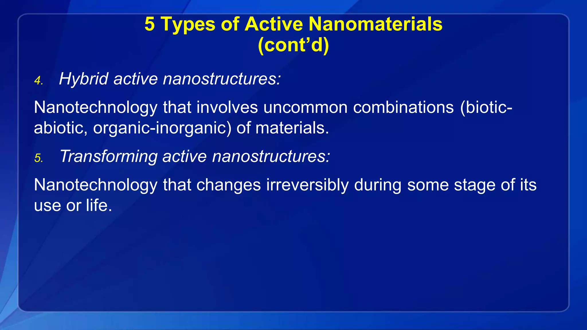 5 Types of Active Nanomaterials
(cont’d)
4. Hybrid active nanostructures:
Nanotechnology that involves uncommon combinations (biotic-
abiotic, organic-inorganic) of materials.
5. Transforming active nanostructures:
Nanotechnology that changes irreversibly during some stage of its
use or life.
 