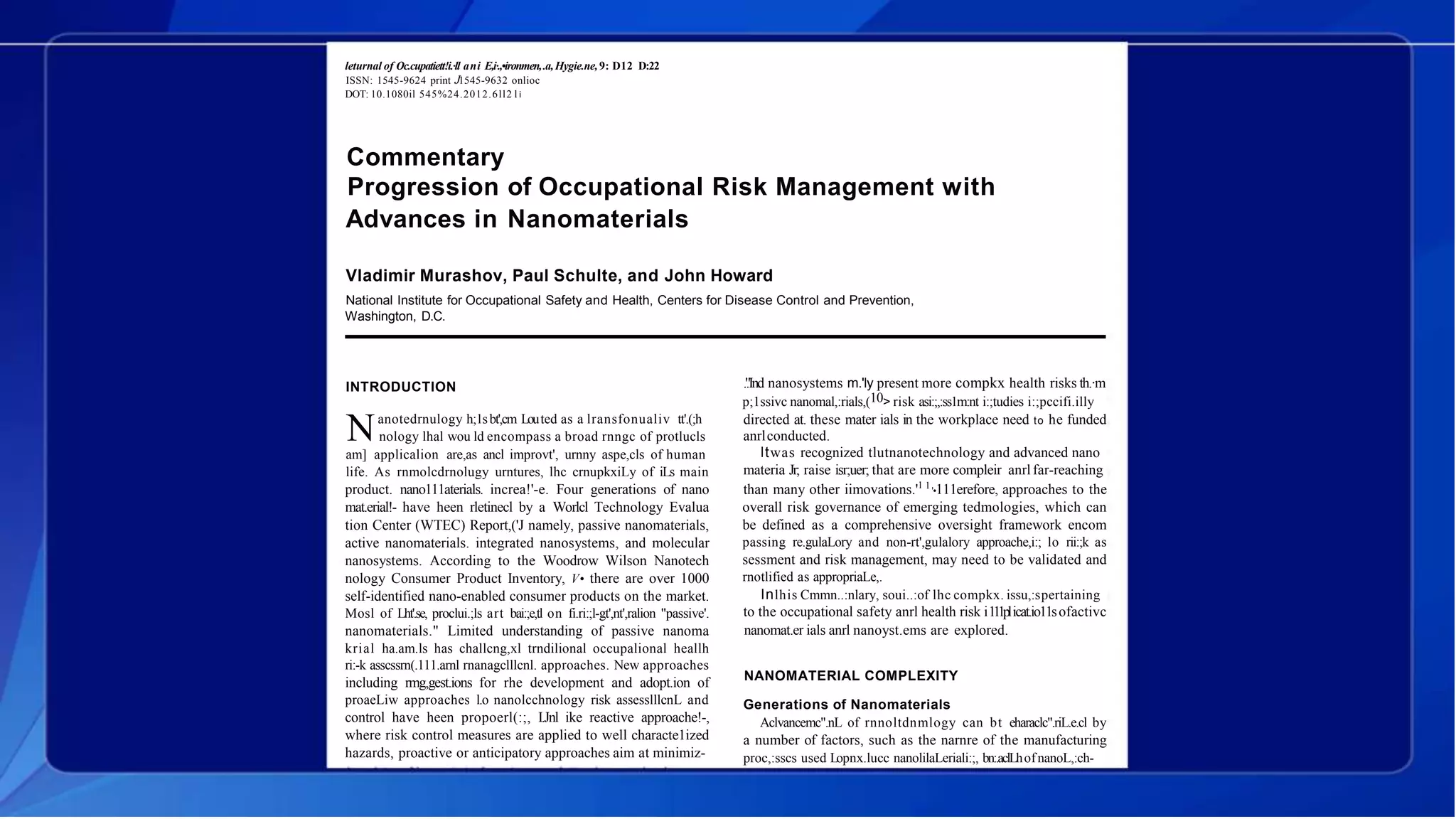 leturnal of Oc.cupatiett!i.·ll ani E,i·.,•ironmen,.a,Hygie.ne,9: D12 D:22
ISSN: 1545-9624 print J1545-9632 onlioc
DOT: 10.1080il 545%24.2012.6ll2 l i
Commentary
Progression of Occupational Risk Management with
Advances in Nanomaterials
Vladimir Murashov, Paul Schulte, and John Howard
National Institute for Occupational Safety and Health, Centers for Disease Control and Prevention,
Washington, D.C.
INTRODUCTION
anotedrnulogy h;1sbt',cm Louted as a lransfonualiv tt'.(;h
Nnology lhal wou ld encompass a broad rnngc of protlucls
am] applicalion are,as ancl improvt', urnny aspe,cls of human
life. As rnmolcdrnolugy urntures, lhc crnupkxiLy of iLs main
product. nano111aterials. increa!'-e. Four generations of nano
mat.erial!- have heen rletinecl by a Worlcl Technology Evalua
tion Center (WTEC) Report,('J namely, passive nanomaterials,
active nanomaterials. integrated nanosystems, and molecular
nanosystems. According to the Woodrow Wilson Nanotech
nology Consumer Product Inventory, V• there are over 1000
self-identified nano-enabled consumer products on the market.
Mosl of Lht'.se, proclui.;ls art bai:;e,tl on fi.ri:;l-gt',nt',ralion "passive'.
nanomaterials." Limited understanding of passive nanoma
krial ha.am.ls has challcng,xl trndilional occupalional heallh
ri:-k asscssrn(.111.arnl rnanagclllcnl. approaches. New approaches
including rmg,gest.ions for rhe development and adopt.ion of
proaeLiw approaches l.o nanolcchnology risk assesslllcnL and
control have heen propoerl(:;, I.Jnl ike reactive approache!-,
where risk control measures are applied to well characte1ized
hazards, proactive or anticipatory approaches aim at minimiz-
.'.'Ind nanosystems m.'ly present more compkx health risks th.·m
p;1ssivc nanomal,:rials,(10> risk asi:;,:ss1m:nt i:;tudies i:;pccifi.illy
directed at. these mater ials in the workplace need to he funded
anrlconducted.
ltwas recognized tlutnanotechnology and advanced nano
materia Jr; raise isr;uer; that are more compleir anrl far-reaching
than many other iimovations.'1 1
'•111erefore, approaches to the
overall risk governance of emerging tedmologies, which can
be defined as a comprehensive oversight framework encom
passing re.gulaLory and non-rt',gulalory approache,i:; lo rii:;k as
sessment and risk management, may need to be validated and
rnotlified as appropriaLe,.
Inlhis Cmmn..:nlary, soui..:of lhc compkx. issu,:spertaining
to the occupational safety anrl health risk i111plicat.io11sofactivc
nanomat.er ials anrl nanoyst.ems are explored.
NANOMATERIAL COMPLEXITY
Generations of Nanomaterials
Aclvancemc".nL of rnnoltdnmlogy can bt eharaclc".riL.e.cl by
a number of factors, such as the narnre of the manufacturing
proc,:sscs used Lopnx.lucc nanolilaLeriali:;, bn:.aclLhofnanoL,:ch-
 