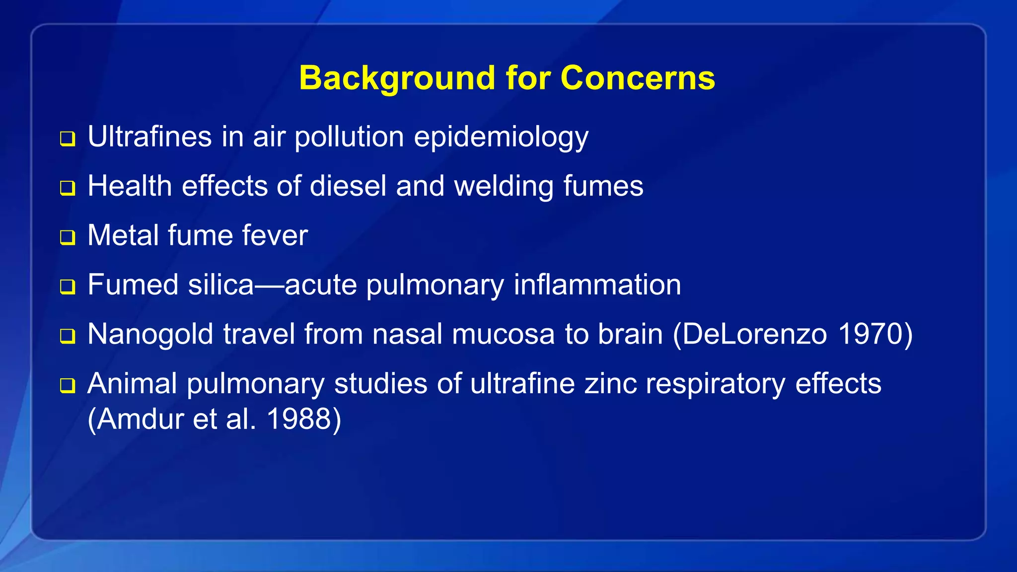Background for Concerns
 Ultrafines in air pollution epidemiology
 Health effects of diesel and welding fumes
 Metal fume fever
 Fumed silica—acute pulmonary inflammation
 Nanogold travel from nasal mucosa to brain (DeLorenzo 1970)
 Animal pulmonary studies of ultrafine zinc respiratory effects
(Amdur et al. 1988)
 