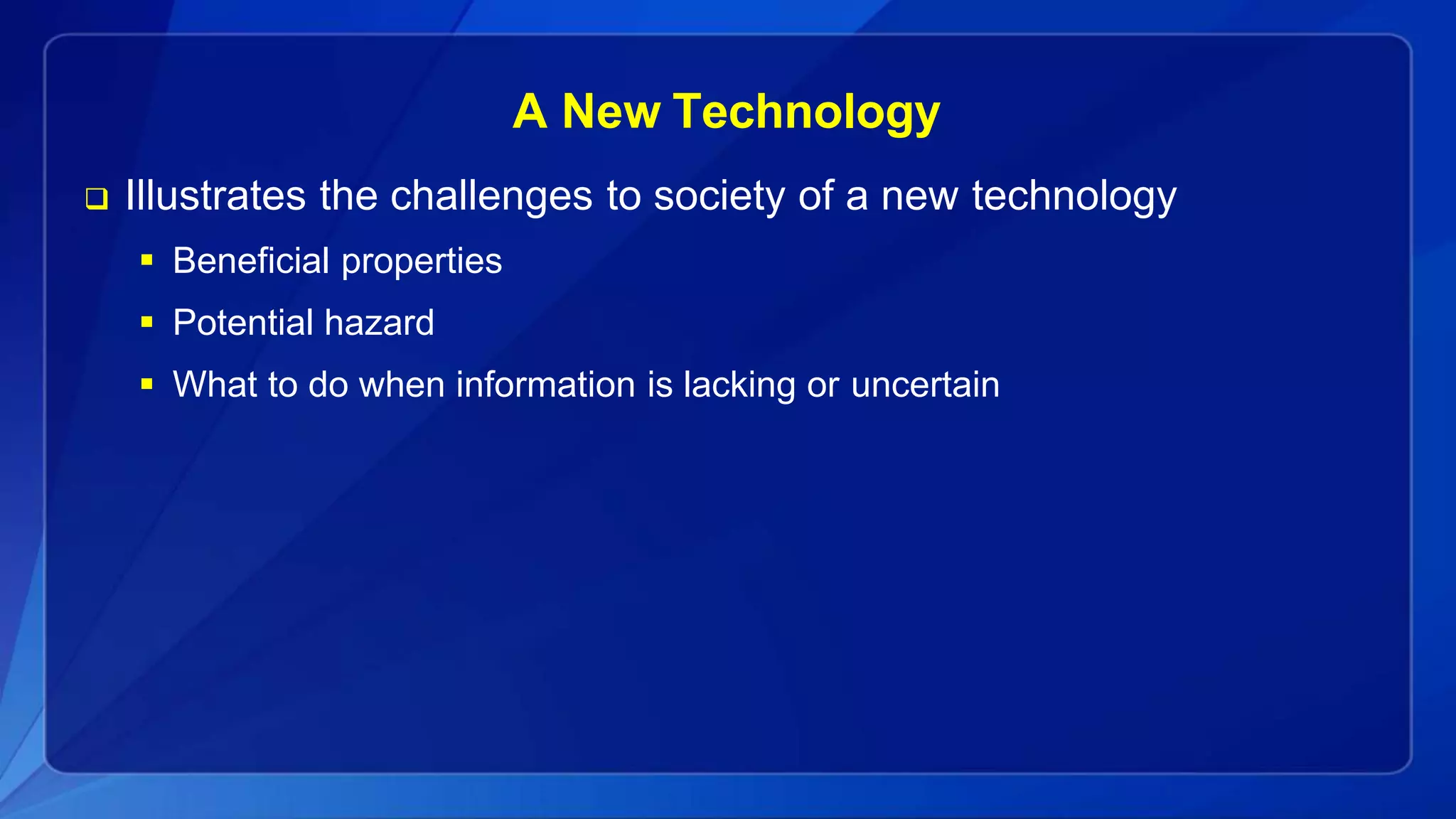 A New Technology
 Illustrates the challenges to society of a new technology
 Beneficial properties
 Potential hazard
 What to do when information is lacking or uncertain
 
