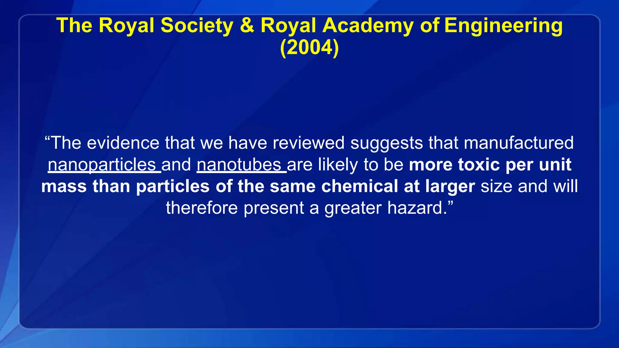 The Royal Society & Royal Academy of Engineering
(2004)
“The evidence that we have reviewed suggests that manufactured
nanoparticles and nanotubes are likely to be more toxic per unit
mass than particles of the same chemical at larger size and will
therefore present a greater hazard.”
 