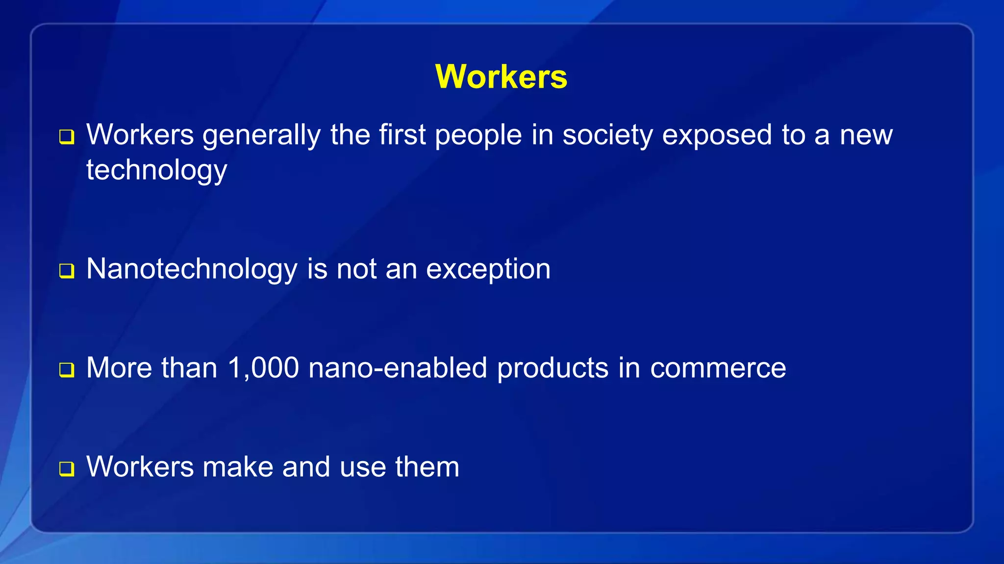 Workers
 Workers generally the first people in society exposed to a new
technology
 Nanotechnology is not an exception
 More than 1,000 nano-enabled products in commerce
 Workers make and use them
 
