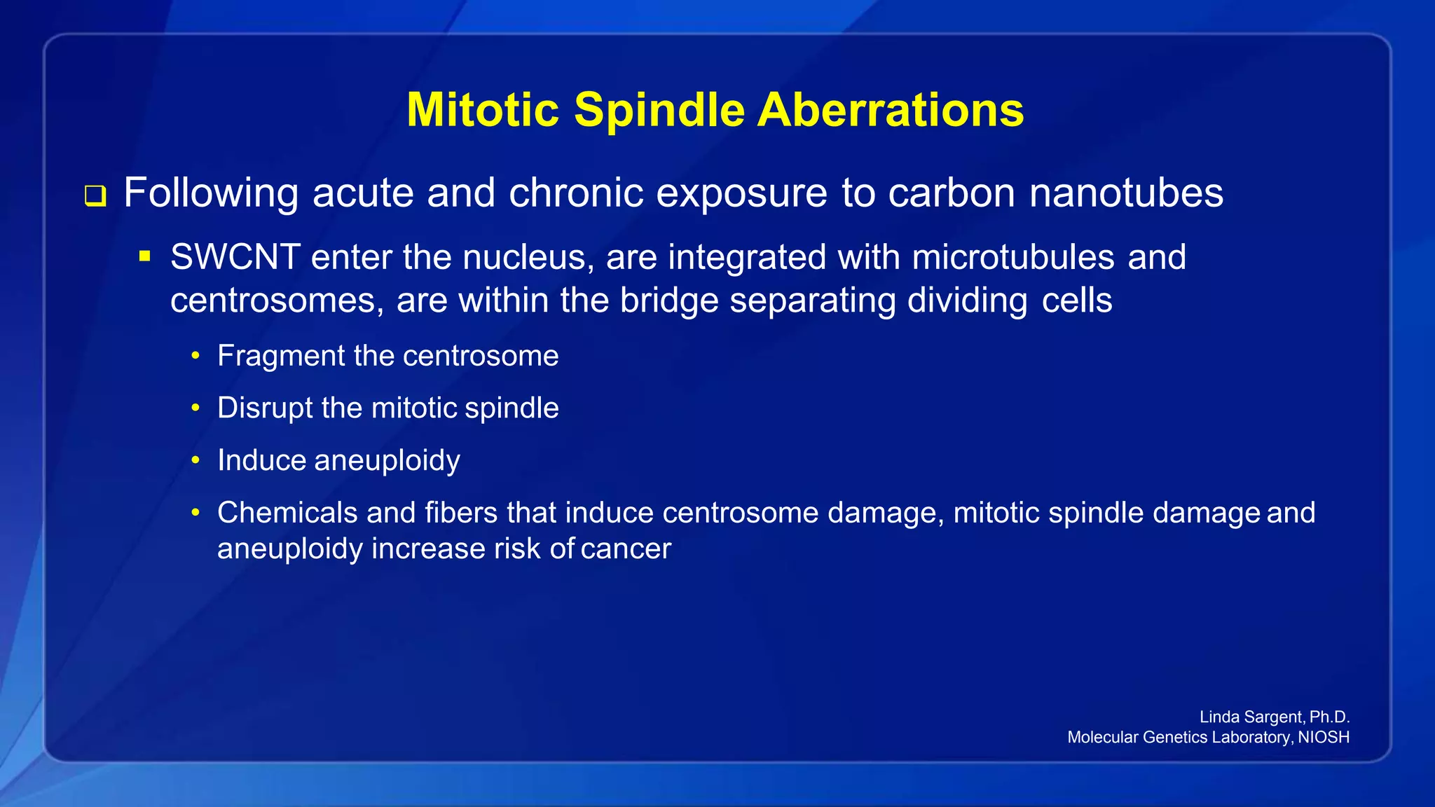 Mitotic Spindle Aberrations
 Following acute and chronic exposure to carbon nanotubes
 SWCNT enter the nucleus, are integrated with microtubules and
centrosomes, are within the bridge separating dividing cells
• Fragment the centrosome
• Disrupt the mitotic spindle
• Induce aneuploidy
• Chemicals and fibers that induce centrosome damage, mitotic spindle damage and
aneuploidy increase risk of cancer
Linda Sargent, Ph.D.
Molecular Genetics Laboratory, NIOSH
 
