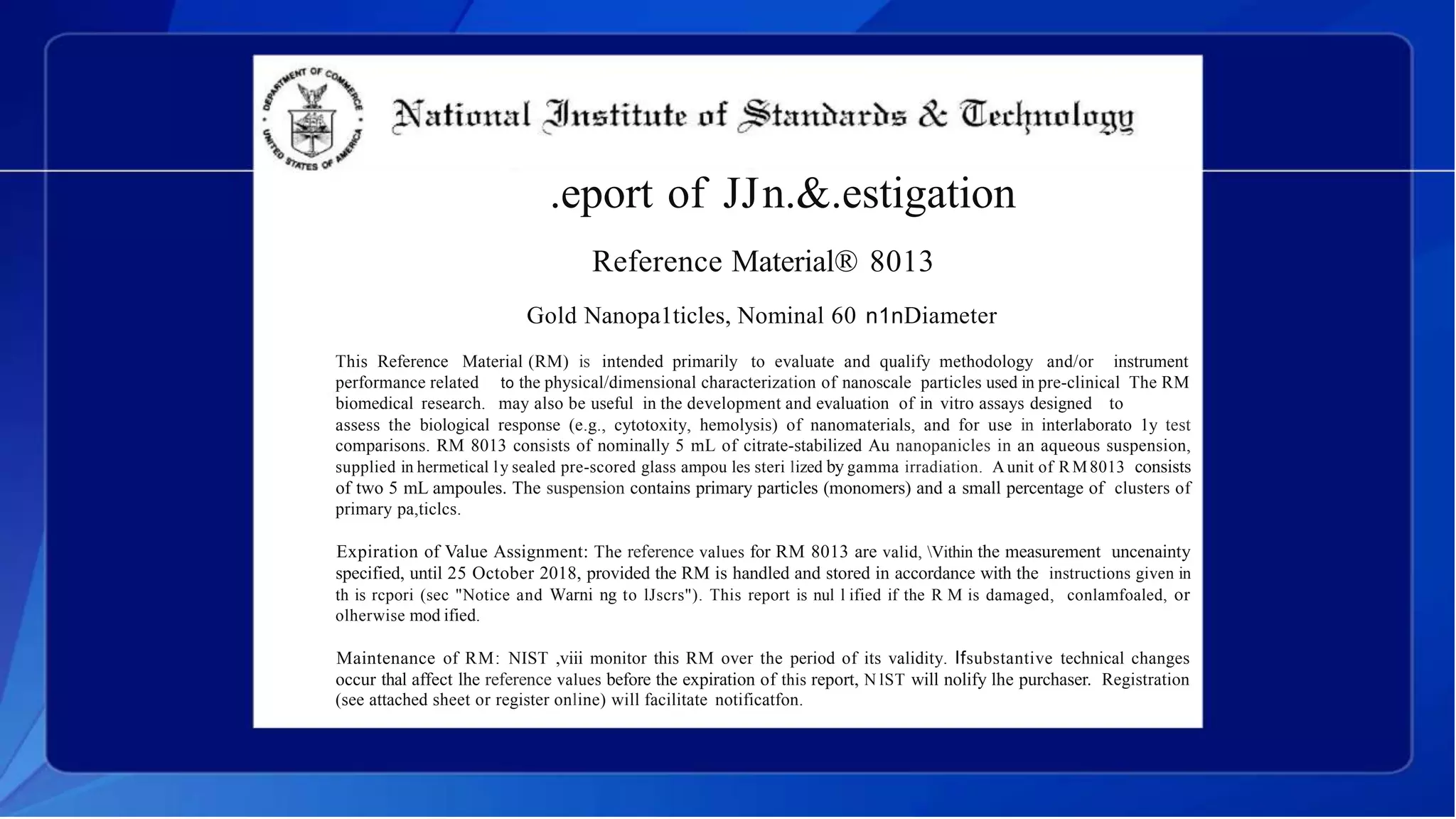 .eport of JJn.&.estigation
Reference Material® 8013
Gold Nanopa1ticles, Nominal 60 n1nDiameter
This Reference Material (RM) is intended primarily to evaluate and qualify methodology and/or instrument
performance related
biomedical research.
to the physical/dimensional characterization of nanoscale particles used in pre-clinical The RM
may also be useful in the development and evaluation of in vitro assays designed to
assess the biological response (e.g., cytotoxity, hemolysis) of nanomaterials, and for use in interlaborato 1y test
comparisons. RM 8013 consists of nominally 5 mL of citrate-stabilized Au nanopanicles in an aqueous suspension,
supplied in hermetical ly sealed pre-scored glass ampou les steri lized by gamma irradiation. A unit of RM8013 consists
of two 5 mL ampoules. The suspension contains primary particles (monomers) and a small percentage of clusters of
primary pa,ticlcs.
Expiration of Value Assignment: The reference values for RM 8013 are valid, Vithin the measurement uncenainty
specified, until 25 October 2018, provided the RM is handled and stored in accordance with the instructions given in
th is rcpori (sec "Notice and Warni ng to lJscrs"). This report is nul l ified if the R M is damaged, conlamfoaled, or
olherwise mod ified.
Maintenance of RM: NIST ,viii monitor this RM over the period of its validity. Ifsubstantive technical changes
occur thal affect lhe reference values before the expiration of this report, N lST will nolify lhe purchaser. Registration
(see attached sheet or register online) will facilitate notificatfon.
 