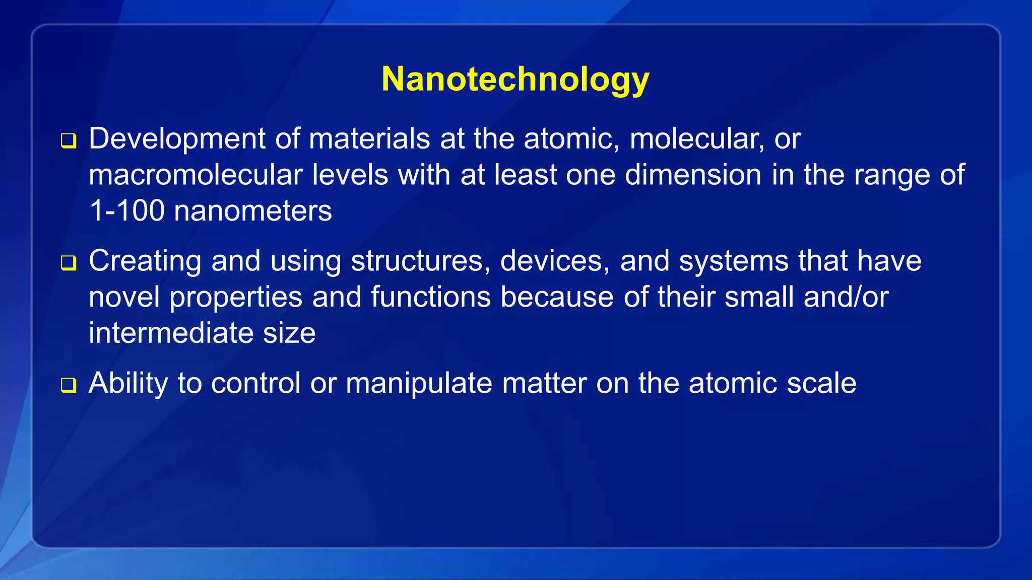Nanotechnology
 Development of materials at the atomic, molecular, or
macromolecular levels with at least one dimension in the range of
1-100 nanometers
 Creating and using structures, devices, and systems that have
novel properties and functions because of their small and/or
intermediate size
 Ability to control or manipulate matter on the atomic scale
 