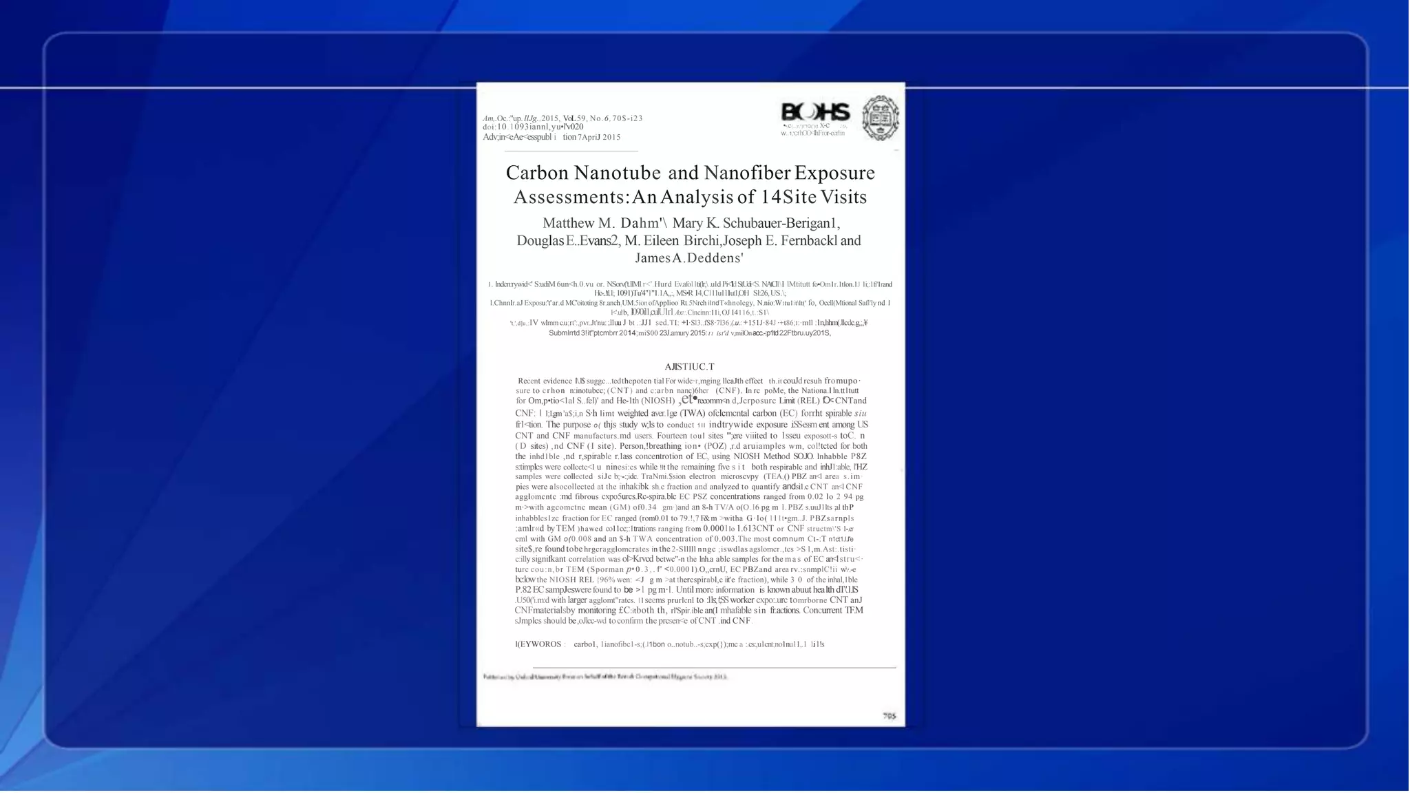 Am,.Oc.:"up. llJg.,2015, VoL59, No.6,70$-i23
doi:10.1093iannl,yu•l'v020
Adv;in<eAe<esspubl i tion7ApriJ 2015
•-.c(,,;r,')l"!Q(')(t x-c :o,
w..1,'CfhOO<lhFror-ccrhn
Carbon Nanotube and Nanofiber Exposure
Assessments:An Analysis of 14Site Visits
Matthew M. Dahm' Mary K. Schubauer-Berigan1,
DouglasE..Evans2, M. Eileen Birchi,Joseph E. Fernbackl and
JamesA.Deddens'
1. lndcn:rywid<' S:udiM6un<h.0.vu or. NSorv('t.llMl r<'.Hurd Ev.afo11ti(lr,.u1d Pi<'ldStUdi<'S. N.AtiClll lMtitutt fo•Om1r.1tlon.1J 1i;:1fi'1rand
Hc-..!tl.1; 1091)Tu'4"1"1.1A,,:, MS•R14,C111u111ut1,OH Sl:26,US.;
l.Chnnlr.aJ Exposu:'t'ar.d MC'oitoting 8r.anch1UM.5ionofApplioo Rt.5Nrch ilndT«hnolcgy, N.nio:Wttu1itlt(' fo, Occll(Mtional Safl'ly nd I
l<'.ulb, l090il1,culU1r1Axt:.Cincinn:11i,OJ I4116,t.:S1
't,',d]u,;IV wlmm c.u;rt':,pvr.Jt'nu::.l1uu J bt .:JJ1 sed.TI: +l·Sl3..fS8·7l36;(.u.: +151J·84J ·+t86;t:·rnll :1n,hhm(.llcdc.g,;,¥
Submlrrtd 3!it"ptcmbrr 2014;mi$00 23J.amury2015: t t ist'd v,milOnacc.-:p1td2.2Ftbru.uy201S,
AJISTIUC.T
Recent evidence l.l$ suggc...tedthepoten tial For widc·r,mging llcaJth effect th.it couJdrcsuh fromupo·
sure to crhon n:inotubcc; (CNT) and c:arbn nanc)6hcr (CNF). In rc poMe, the Nationa.l ln.tt1tutt
for Om,p•tio<1al S..fel)' and He-1th (NIOSH) ,et•recomm<n d,Jcrposurc Limit (REL) fO<CNTand
CNF: l 1;1,gm 'a$;i,n S·h limt weighted aver.1ge (TWA) ofclcmcntal carbon (EC) forrht spirable siu
fr1<tion. The purpose o( thjs study w;1s to conduct 1 l l indtrywide exposure .i.SS-essment among US
CNT and CNF manufacturs.md users. Fourteen toul sites "';ere viiited to 1sseu exposott-s toC. n
( D sites) ,nd CNF (I site). Person,!breathing ion• (POZ) ,r.d aruiamples wm, col!tcted for both
the inhd1ble ,nd r,spirable r.1ass concentrotion of EC, using NIOSH Method SO.JO. lnhabble P8Z
s:timplcs were collcctc<I u ninesi:cs while !lt the remaining five s i t both respirablc and inhJ1:able, l'HZ
samples were collected siJc b;·-:;idc. TraNmi.$sion electron microscvpy (TEA,() PBZ an<l area s.im·
pies were alsocollected at the inhakibk sh.c fraction and analyzed to quantify andsi1.c CNT an<l CNF
agglomcntc :md fibrous cxpo5urcs.Rc-spira.blc EC PSZ concentrations ranged from 0.02 lo 2 94 pg
m·>with agcomctnc mean (GM) of0.34 gm·)and an 8-h TV/A o(O.l6 pg m l. PBZ s.uuJ1lts ;a1thP
inhabblcs1zc fraction for EC ranged (rom0.01 to 79.!,7 F&m >witha G·lo( 111t•gm..J. PBZsarnpls
:amlr«d byTEM )hawed co11cc;:1trations ranging from 0.0001lo 1.613CNT or CNF structm'S 1-.er
cml with GM o(0.008 and an $-h TWA concentration of 0.003.The most comnum Ct-:T n1ct1.l.l'e
site$,re found tobe hrgcragglomcrates in the2-Slllll nngc ;iswdlas agslomcr.,tcs >S 1,m.Ast:.tisti·
c:illy signifkant correlation was ol>Krvcd bctwc"-n the lnh.a ablc samples for the ma s of EC an<lstru<·
turc cou:n,br TEM (Sporman p•0 . 3 , . f' <0.000 1).O,,crnU, EC PBZand area rv.:snmplC!ii w·.-e
bc:lowthe NIOSH REL {96% wen: -<J g m >at thercspirabl,c iit'e fraction), while 3 0 of the inhal,1ble
P.82ECsampJeswerefound to be >l pgm·l. Untilmore information is known abuut healthdT'.1.lS
.U50('i.m:d with larger agglomt"ratcs. 11seems prurlcnl to :.11s::,t';SSworker cxpo:.urc tomrborne CNT anJ
CNFmaterialsby monitoring £C:itboth th, rl'Spir.ible an(I mhafable sin fr.actions. Concurrent TF.M
sJmplcs should be,oJlcc-wd toconfirm the prcsen<e ofCNT .ind CNF.
l(EYWOROS : carbo1, 1ianofibc1-s;(.l1bon o..notub..-s;cxp(});mc a :.cs:,u1cnt;no1nu11,.1 1.i1!s
 