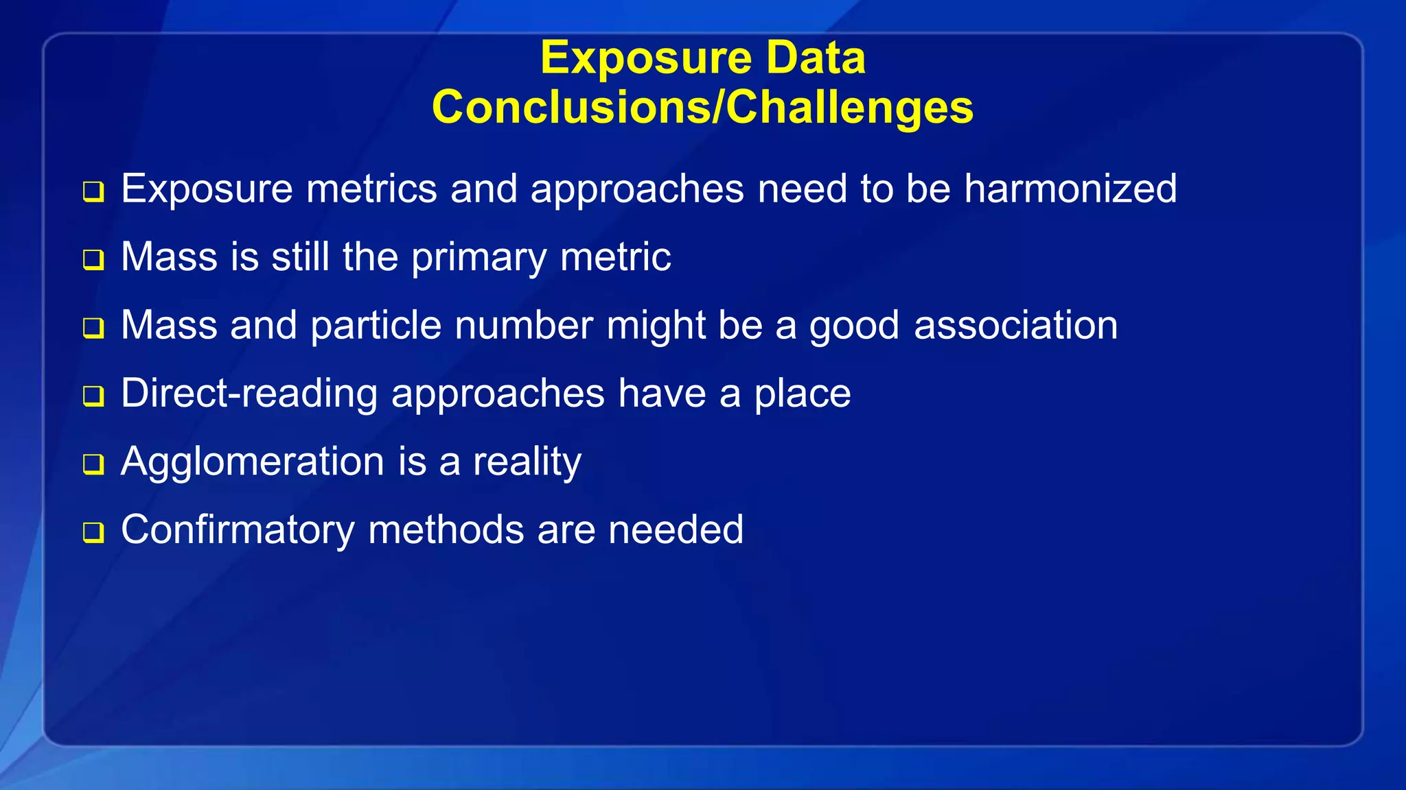 Exposure Data
Conclusions/Challenges
 Exposure metrics and approaches need to be harmonized
 Mass is still the primary metric
 Mass and particle number might be a good association
 Direct-reading approaches have a place
 Agglomeration is a reality
 Confirmatory methods are needed
 