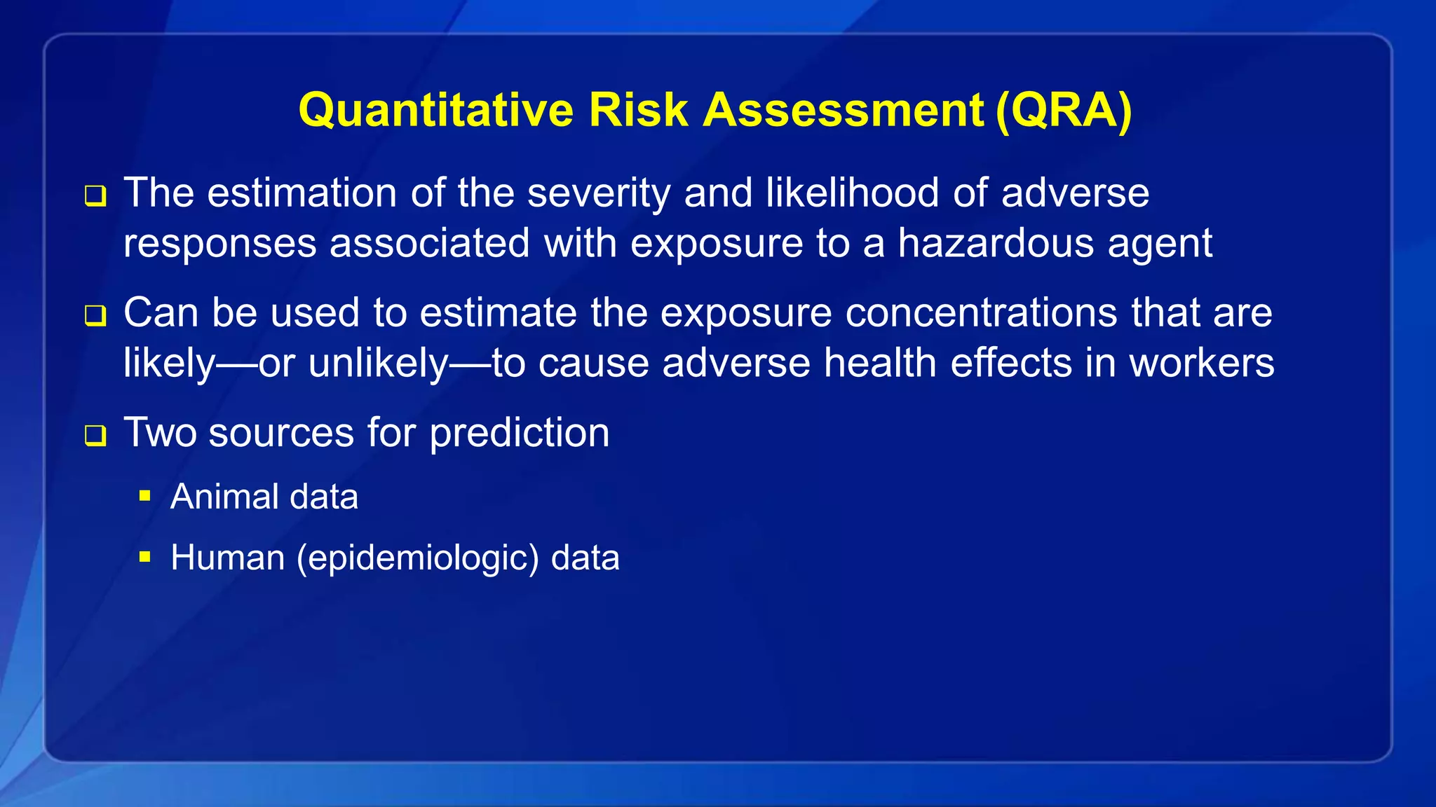 Quantitative Risk Assessment (QRA)
 The estimation of the severity and likelihood of adverse
responses associated with exposure to a hazardous agent
 Can be used to estimate the exposure concentrations that are
likely—or unlikely—to cause adverse health effects in workers
 Two sources for prediction
 Animal data
 Human (epidemiologic) data
 