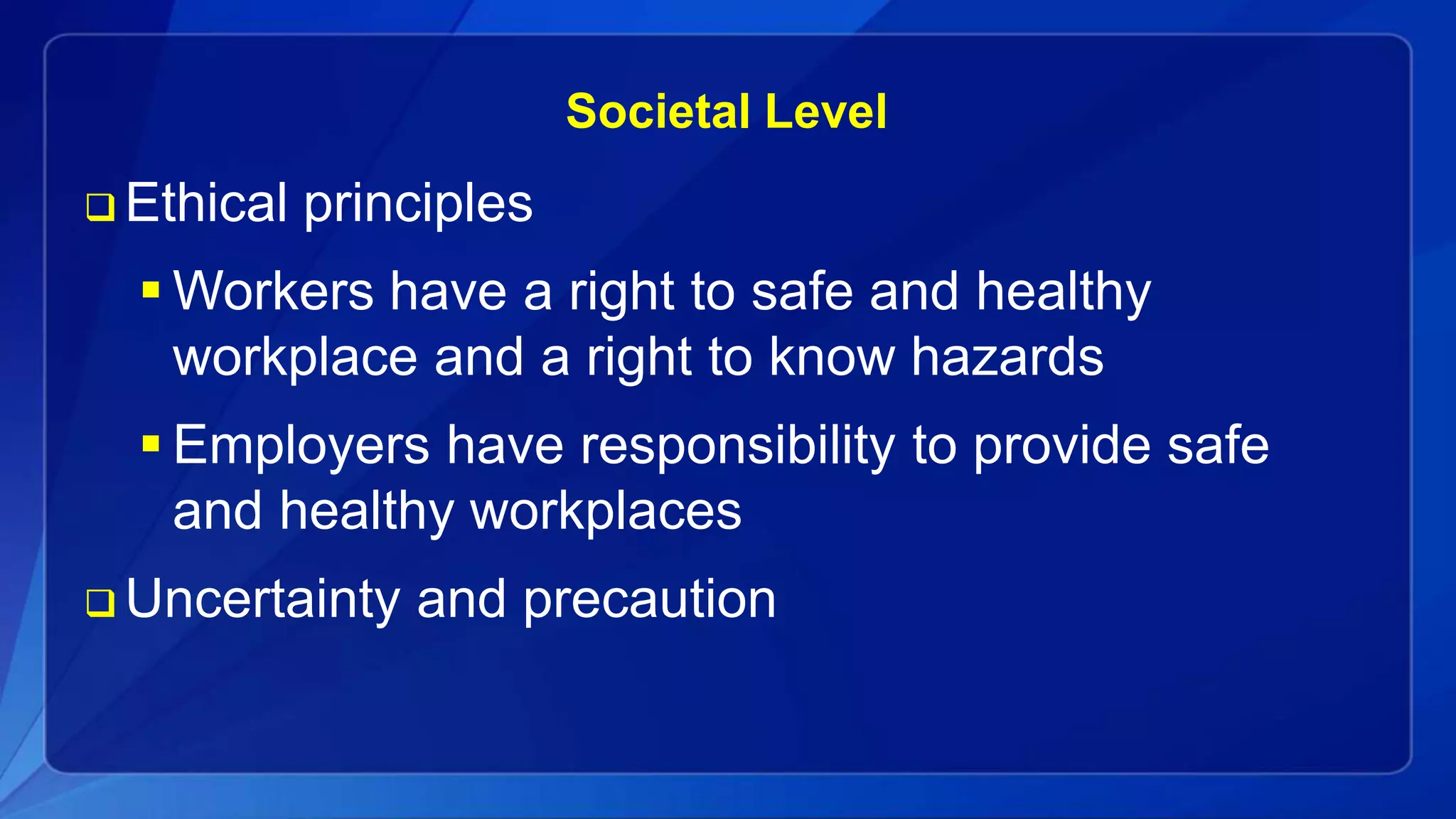 Societal Level
 Ethical principles
 Workers have a right to safe and healthy
workplace and a right to know hazards
 Employers have responsibility to provide safe
and healthy workplaces
 Uncertainty and precaution
 