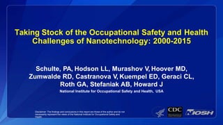 Taking Stock of the Occupational Safety and Health
Challenges of Nanotechnology: 2000-2015
Schulte, PA, Hodson LL, Murashov V, Hoover MD,
Zumwalde RD, Castranova V, Kuempel ED, Geraci CL,
Roth GA, Stefaniak AB, Howard J
National Institute for Occupational Safety and Health, USA
Disclaimer: The findings and conclusions in this report are those of the author and do not
necessarily represent the views of the National Institute for Occupational Safety and
Health.
 