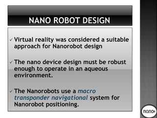  Virtual reality was considered a suitable
approach for Nanorobot design
 The nano device design must be robust
enough to operate in an aqueous
environment.
 The Nanorobots use a macro
transponder navigational system for
Nanorobot positioning.
 
