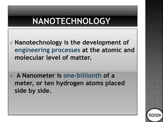  Nanotechnology is the development of
engineering processes at the atomic and
molecular level of matter.
 A Nanometer is one-billionth of a
meter, or ten hydrogen atoms placed
side by side.
 