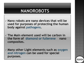  Nano robots are nano devices that will be
used for purposes of protecting the human
body against pathogens.
 The Main element used will be carbon in
the form of diamond or fullerene nano
composites.
 Many other Light elements such as oxygen
and nitrogen can be used for special
purposes.
 