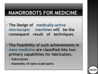  The Design of medically-active
microscopic machines will be the
consequent result of techniques.
 The Feasibility of such achievements in
nano medicine are classified into two
primary capabilities for fabrication,
 Fabrication
 Assembly of nano scale parts
 