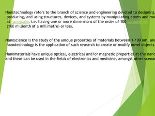 Nanotechnology refers to the branch of science and engineering devoted to designing,
producing, and using structures, devices, and systems by manipulating atoms and mol
at nanoscale, i.e. having one or more dimensions of the order of 100 nanometres
(100 millionth of a millimetre) or less.
Nanoscience is the study of the unique properties of materials between 1-100 nm, and
nanotechnology is the application of such research to create or modify novel objects.
Nanomaterials have unique optical, electrical and/or magnetic properties at the nano
and these can be used in the fields of electronics and medicine, amongst other scenar
 