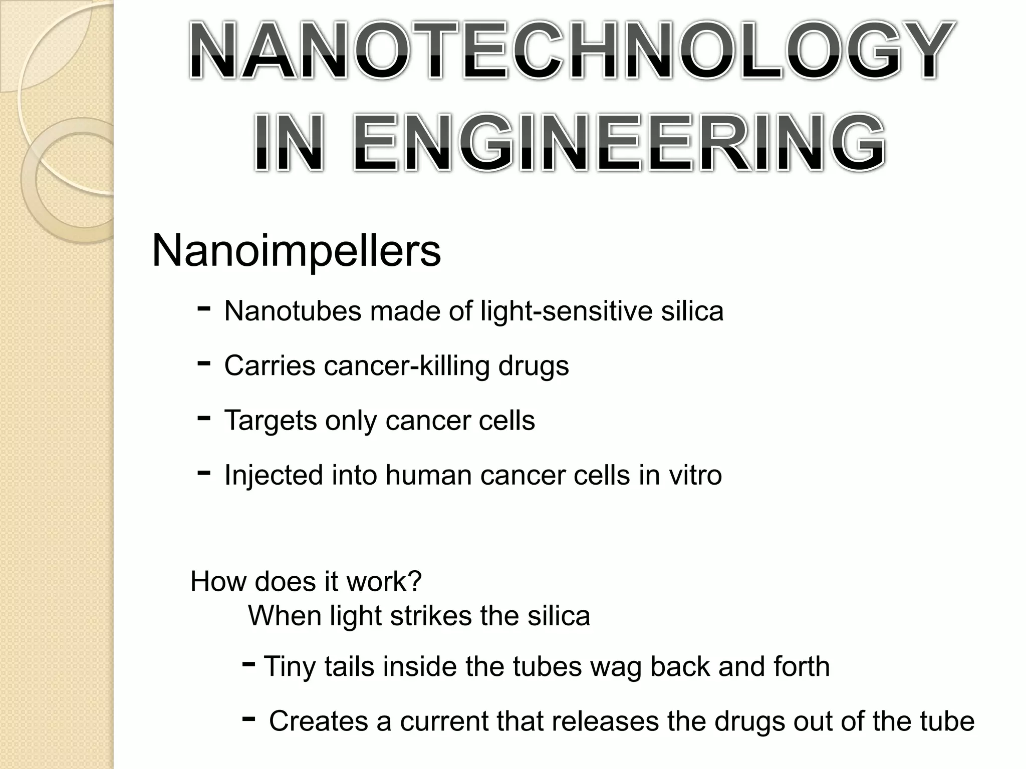NANOTECHNOLOGY IN ENGINEERINGNanoimpellers	- Nanotubes made of light-sensitive silica	- Carries cancer-killing drugs- Targets only cancer cells- Injected into human cancer cells in vitro How does it work?	When light strikes the silica- Tiny tails inside the tubes wag back and forth- Creates a current that releases the drugs out of the tube