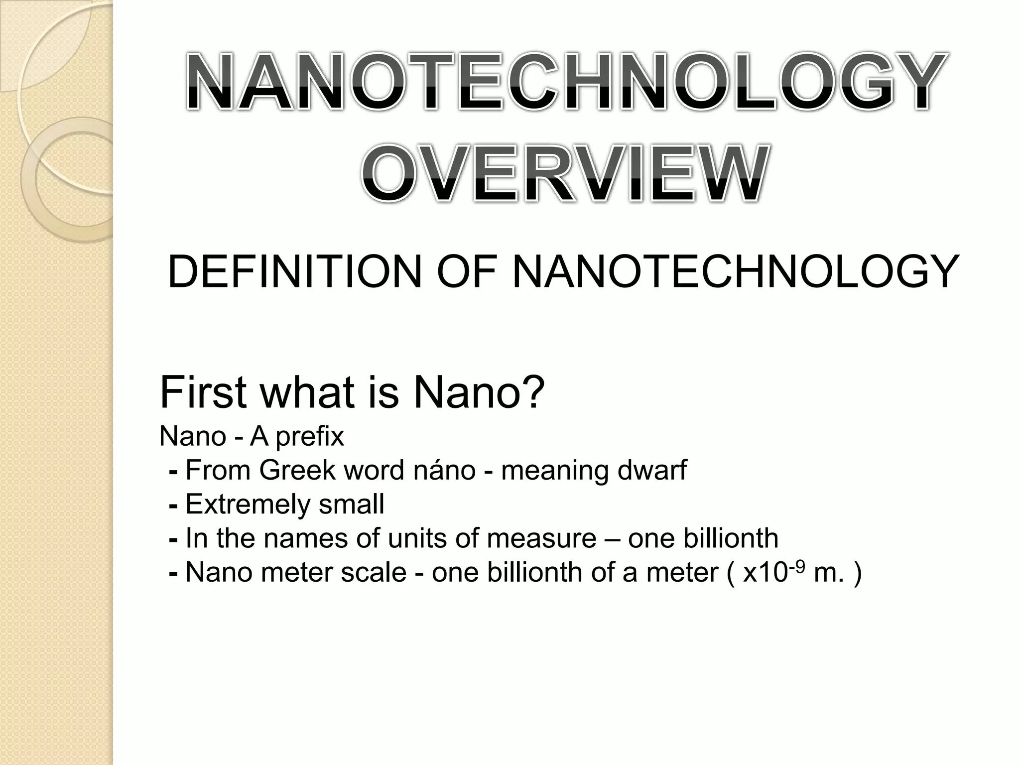NANOTECHNOLOGY OVERVIEWDEFINITION OF NANOTECHNOLOGYFirst what is Nano?Nano - A prefix- From Greek word náno - meaning dwarf- Extremely small- In the names of units of measure – one billionth-Nano meter scale - one billionth of a meter ( x10-9 m. )