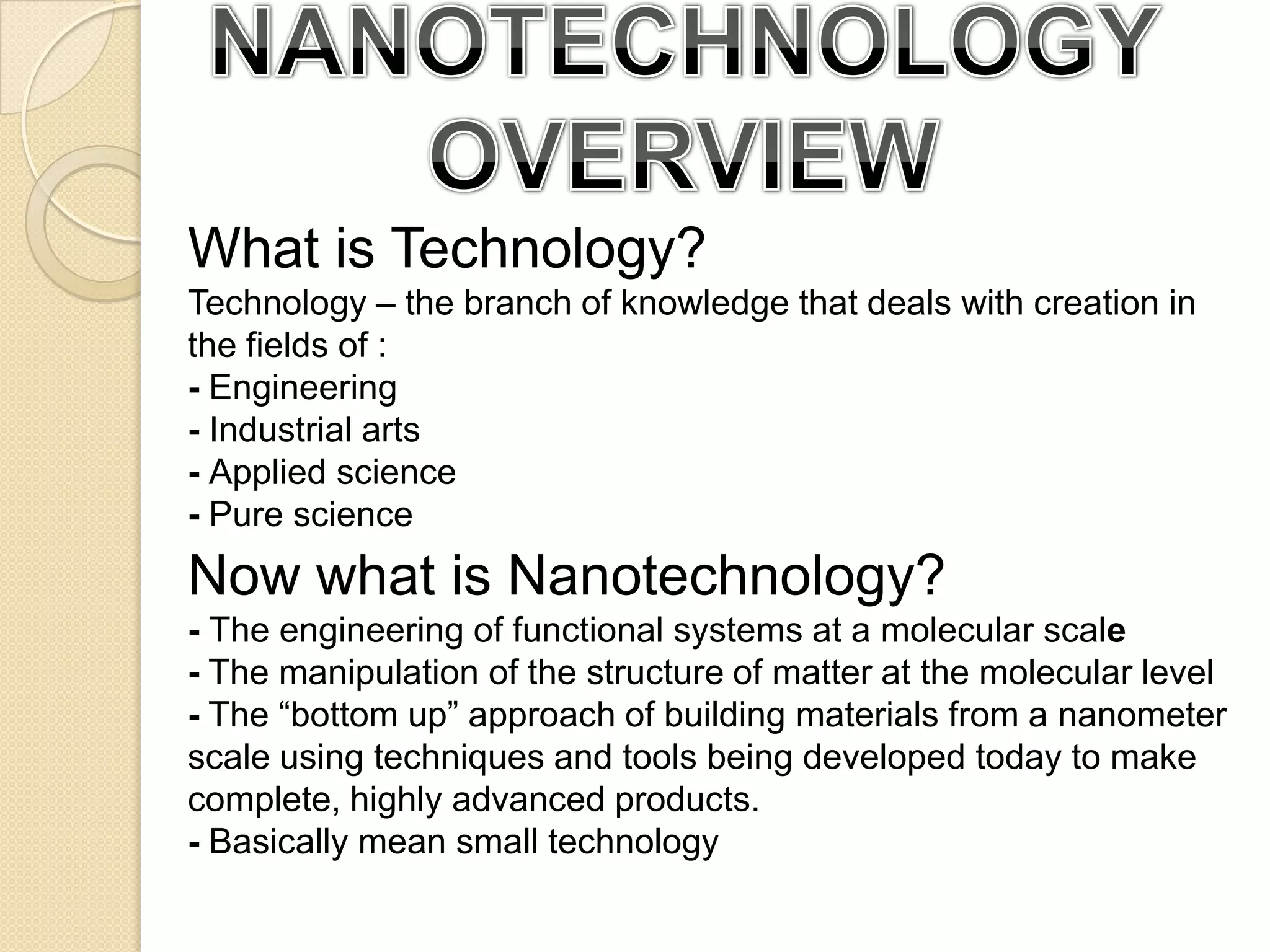 NANOTECHNOLOGY OVERVIEWWhat is Technology?Technology – the branch of knowledge that deals with creation in the fields of :- Engineering- Industrial arts- Applied science - Pure scienceNow what is Nanotechnology?- The engineering of functional systems at a molecular scale- The manipulation of the structure of matter at the molecular level- The “bottom up” approach of building materials from a nanometer      scale using techniques and tools being developed today to make complete, highly advanced products. - Basically mean small technology