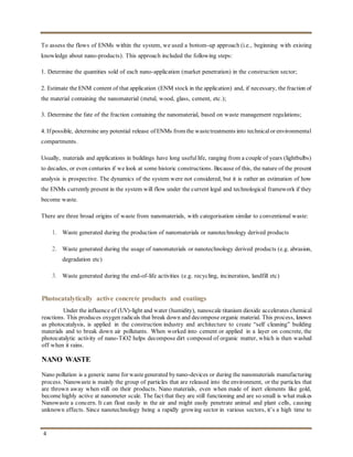 4
To assess the flows of ENMs within the system, we used a bottom-up approach (i.e., beginning with existing
knowledge about nano-products). This approach included the following steps:
1. Determine the quantities sold of each nano-application (market penetration) in the construction sector;
2. Estimate the ENM content of that application (ENM stock in the application) and, if necessary, the fraction of
the material containing the nanomaterial (metal, wood, glass, cement, etc.);
3. Determine the fate of the fraction containing the nanomaterial, based on waste management regulations;
4. If possible, determine any potential release of ENMs from the wastetreatments into technicalor environmental
compartments.
Usually, materials and applications in buildings have long usefullife, ranging from a couple of years (lightbulbs)
to decades, or even centuries if we look at some historic constructions. Because of this, the nature of the present
analysis is prospective. The dynamics of the system were not considered, but it is rather an estimation of how
the ENMs currently present in the system will flow under the current legal and technological framework if they
become waste.
There are three broad origins of waste from nanomaterials, with categorisation similar to conventional waste:
1. Waste generated during the production of nanomaterials or nanotechnology derived products
2. Waste generated during the usage of nanomaterials or nanotechnology derived products (e.g. abrasion,
degradation etc)
3. Waste generated during the end-of-life activities (e.g. recycling, incineration, landfill etc)
Photocatalytically active concrete products and coatings
Under the influence of (UV)-light and water (humidity), nanoscale titanium dioxide accelerates chemical
reactions. This produces oxygen radicals that break down and decompose organic material. This process, known
as photocatalysis, is applied in the construction industry and architecture to create “self cleaning” building
materials and to break down air pollutants. When worked into cement or applied in a layer on concrete, the
photocatalytic activity of nano-TiO2 helps decompose dirt composed of organic matter, which is then washed
off when it rains.
NANO WASTE
Nano pollution is a generic name for wastegenerated bynano-devices or during the nanomaterials manufacturing
process. Nanowaste is mainly the group of particles that are released into the environment, or the particles that
are thrown away when still on their products. Nano materials, even when made of inert elements like gold,
become highly active at nanometer scale. The fact that they are still functioning and are so small is what makes
Nanowaste a concern. It can float easily in the air and might easily penetrate animal and plant cells, causing
unknown effects. Since nanotechnology being a rapidly growing sector in various sectors, it’s a high time to
 