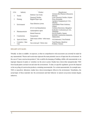 6
DISADVANTAGES
Virtually no data is available on exposure, so that no comprehensive risk assessment can currently be made for
any nanomaterial. Wastes and wastewater represent the main potential sources of input into the environment. In
the case of “nano construction products”, this would be the dumping of building rubble with nanomaterials or an
improper disposal of paints or varnishes via the sewer system. Studies have shown that nanoparticulate TiO2
from facade paints can leach out and enter the environment. To date, no specific regulations govern the disposal
or the recycling of construction products containing nanomaterials. For certain nanomaterials, for example nano-
TiO2 or nanosilver, laboratory studies have shown toxicological effects in the environment. Nonetheless, the
actual input of these materials into the environment and their behavior in natural ecosystems remains largely
unknown.
 