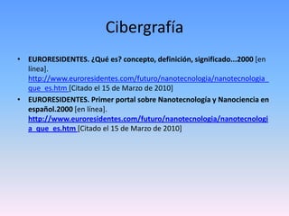CibergrafíaEURORESIDENTES. ¿Qué es? concepto, definición, significado...2000 [en línea]. http://www.euroresidentes.com/futuro/nanotecnologia/nanotecnologia_que_es.htm [Citado el 15 de Marzo de 2010]EURORESIDENTES. Primer portal sobre Nanotecnología y Nanociencia en español.2000 [en línea].http://www.euroresidentes.com/futuro/nanotecnologia/nanotecnologia_que_es.htm[Citado el 15 de Marzo de 2010]