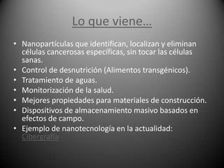 Lo que viene…
• Nanopartículas que identifican, localizan y eliminan
  células cancerosas específicas, sin tocar las células
  sanas.
• Control de desnutrición (Alimentos transgénicos).
• Tratamiento de aguas.
• Monitorización de la salud.
• Mejores propiedades para materiales de construcción.
• Dispositivos de almacenamiento masivo basados en
  efectos de campo.
• Ejemplo de nanotecnología en la actualidad:
  Cibergrafía
 