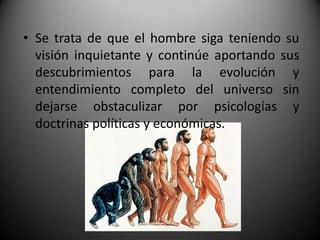 • Se trata de que el hombre siga teniendo su
  visión inquietante y continúe aportando sus
  descubrimientos para la evolución y
  entendimiento completo del universo sin
  dejarse obstaculizar por psicologías y
  doctrinas políticas y económicas.
 