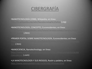 CIBERGRAFÍA
•NANOTECNOLOGÍA (2008), Wikipedia; en línea:
http://es.wikipedia.org/wiki/Nanotecnolog%C3%ADa (.org)

•NANOTECNOLOGÍA, CONCEPTO, Euroresidentes; en línea:
http://www.euroresidentes.com/futuro/nanotecnologia/nanotecnologia
_que_es.htm (.htm)

•PRIMER PORTAL SOBRE NANOTECNOLOGÍA, Euroresidentes; en línea:
http://www.euroresidentes.com/futuro/nanotecnologia/nanotecnologia.
htm (.htm)

•NANOCIENCIA, Nanotechnology; en línea:
http://www.google.com.co/interstitial?url=http://www.portalciencia.net
/nanotecno/ (.com)

•LA NANOTECNOLOGÍA Y SUS RIESGOS, Razón y palabra, en línea:
http://www.razonypalabra.org.mx/N/n68/10hreyes.html
 