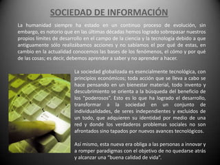 SOCIEDAD DE INFORMACIÓN
La humanidad siempre ha estado en un continuo proceso de evolución, sin
embargo, es notorio que en las últimas décadas hemos logrado sobrepasar nuestros
propios límites de desarrollo en el campo de la ciencia y la tecnología debido a que
antiguamente sólo realizábamos acciones y no sabíamos el por qué de estas, en
cambio en la actualidad conocemos las bases de los fenómenos, el cómo y por qué
de las cosas; es decir, debemos aprender a saber y no aprender a hacer.

                         La sociedad globalizada es esencialmente tecnológica, con
                         principios económicos; toda acción que se lleva a cabo se
                         hace pensando en un bienestar material, todo invento y
                         descubrimiento se orienta a la búsqueda del beneficio de
                         los “poderosos”. Esto es lo que ha logrado el desarrollo,
                         transformar a la sociedad en un conjunto de
                         individualidades, de seres independientes y excluidos de
                         un todo, que adquieren su identidad por medio de una
                         red y donde los verdaderos problemas sociales no son
                         afrontados sino tapados por nuevos avances tecnológicos.

                         Así mismo, esta nueva era obliga a las personas a innovar y
                         a romper paradigmas con el objetivo de no quedarse atrás
                         y alcanzar una “buena calidad de vida”.
 