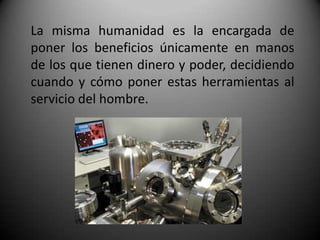 La misma humanidad es la encargada de
poner los beneficios únicamente en manos
de los que tienen dinero y poder, decidiendo
cuando y cómo poner estas herramientas al
servicio del hombre.
 