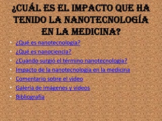 ¿Cuál es el impacto que ha
tenido la nanotecnología
     en la medicina?
•   ¿Qué es nanotecnología?
•   ¿Qué es nanociencia?
•   ¿Cuándo surgió el término nanotecnología?
•   Impacto de la nanotecnología en la medicina
•   Comentario sobre el video
•   Galería de imágenes y videos
•   Bibliografía
 