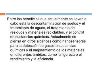 Entre los beneficios que actualmente se llevan a cabo está la descontaminación de suelos y el tratamiento de aguas, el tratamiento de residuos y materiales reciclables, y el control de sustancias químicas. Actualmente se piensa en otros alcances como nanosensores para la detección de gases o sustancias químicas y el mejoramiento de los materiales en diferentes ámbitos, como la ligereza o el rendimiento y la eficiencia.