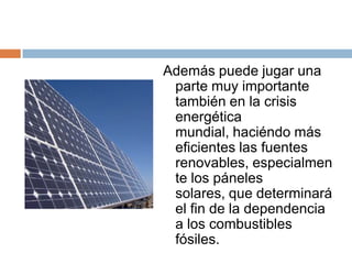 Además puede jugar una parte muy importante también en la crisis energética mundial, haciéndo más eficientes las fuentes renovables, especialmente los páneles solares, que determinará el fin de la dependencia a los combustibles fósiles.